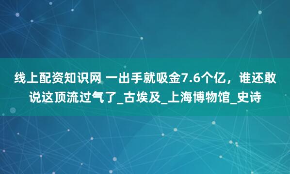 线上配资知识网 一出手就吸金7.6个亿，谁还敢说这顶流过气了_古埃及_上海博物馆_史诗