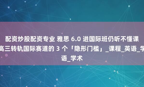 配资炒股配资专业 雅思 6.0 进国际班仍听不懂课？高三转轨国际赛道的 3 个「隐形门槛」_课程_英语_学术
