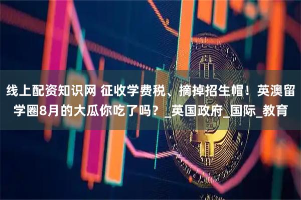 线上配资知识网 征收学费税、摘掉招生帽！英澳留学圈8月的大瓜你吃了吗？_英国政府_国际_教育