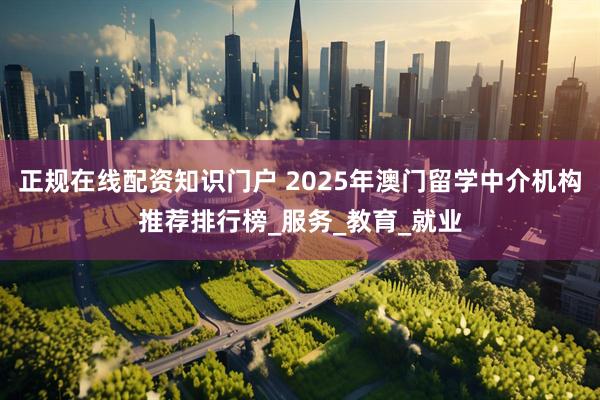 正规在线配资知识门户 2025年澳门留学中介机构推荐排行榜_服务_教育_就业