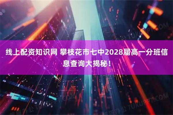 线上配资知识网 攀枝花市七中2028届高一分班信息查询大揭秘！