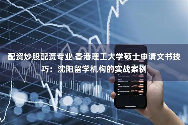 配资炒股配资专业 香港理工大学硕士申请文书技巧：沈阳留学机构的实战案例