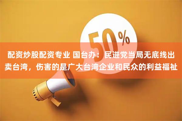 配资炒股配资专业 国台办：民进党当局无底线出卖台湾，伤害的是广大台湾企业和民众的利益福祉