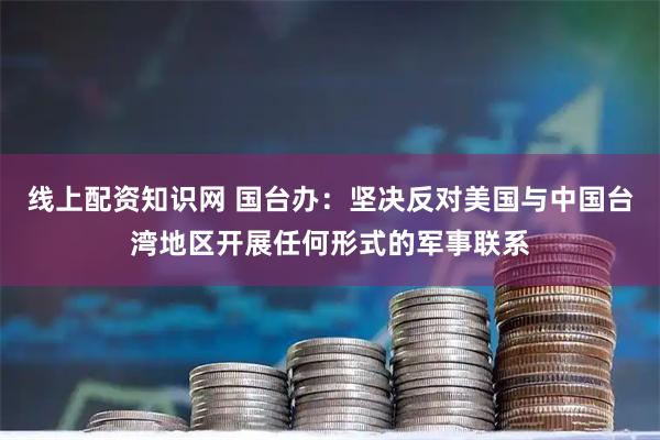 线上配资知识网 国台办：坚决反对美国与中国台湾地区开展任何形式的军事联系