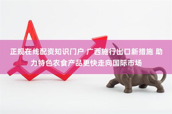 正规在线配资知识门户 广西施行出口新措施 助力特色农食产品更快走向国际市场