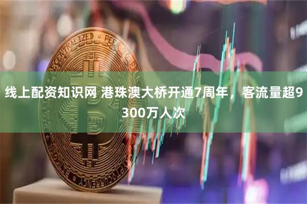 线上配资知识网 港珠澳大桥开通7周年，客流量超9300万人次