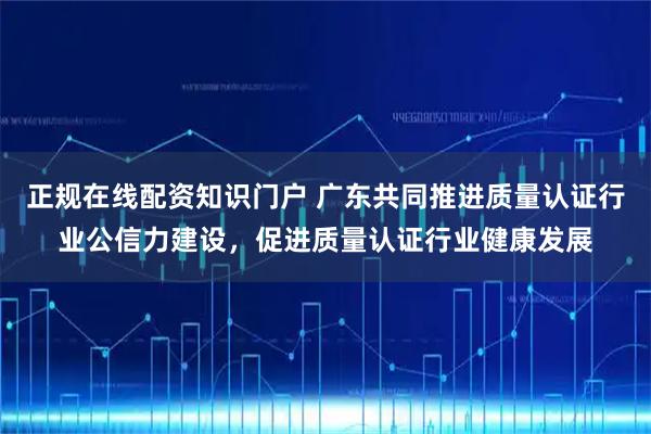 正规在线配资知识门户 广东共同推进质量认证行业公信力建设，促进质量认证行业健康发展