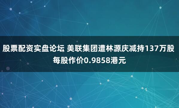 股票配资实盘论坛 美联集团遭林源庆减持137万股 每股作价0.9858港元