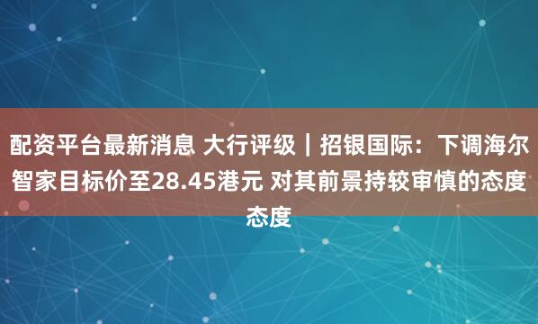 配资平台最新消息 大行评级｜招银国际：下调海尔智家目标价至28.45港元 对其前景持较审慎的态度
