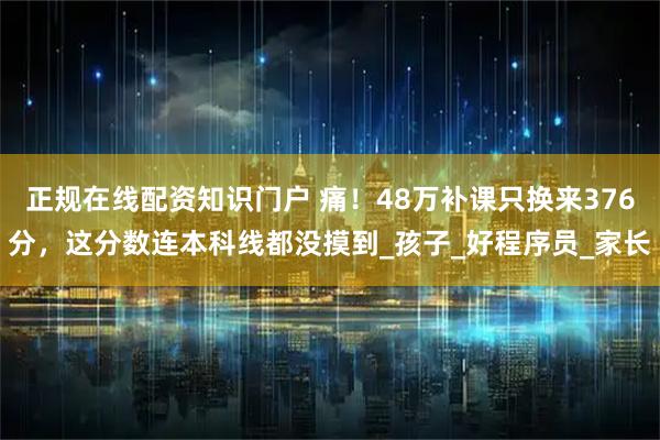 正规在线配资知识门户 痛！48万补课只换来376分，这分数连本科线都没摸到_孩子_好程序员_家长