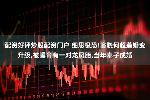 配资好评炒股配资门户 细思极恐!窦骁何超莲婚变升级,被曝育有一对龙凤胎,当年奉子成婚