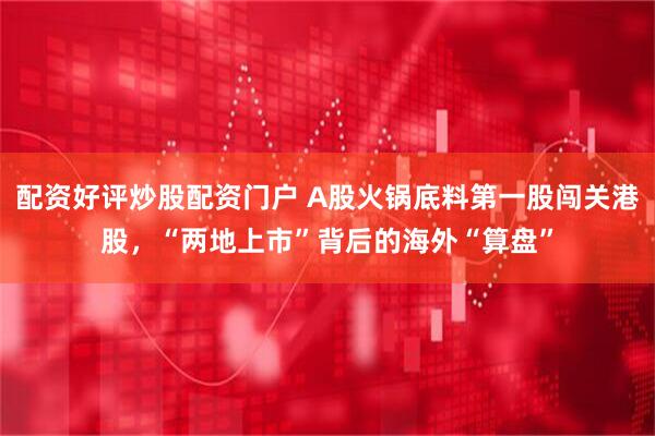 配资好评炒股配资门户 A股火锅底料第一股闯关港股，“两地上市”背后的海外“算盘”