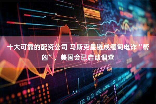十大可靠的配资公司 马斯克星链成缅甸电诈“帮凶”，美国会已启动调查
