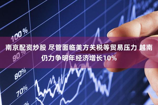南京配资炒股 尽管面临美方关税等贸易压力 越南仍力争明年经济增长10%