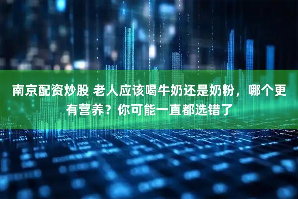 南京配资炒股 老人应该喝牛奶还是奶粉，哪个更有营养？你可能一直都选错了