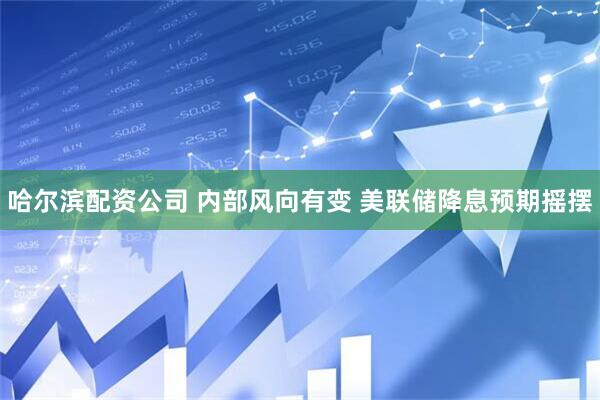 哈尔滨配资公司 内部风向有变 美联储降息预期摇摆