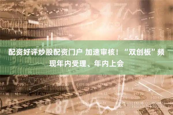 配资好评炒股配资门户 加速审核！“双创板”频现年内受理、年内上会
