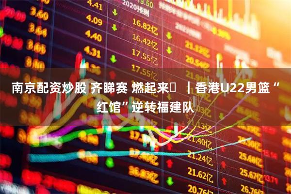 南京配资炒股 齐睇赛 燃起来⑫｜香港U22男篮“红馆”逆转福建队