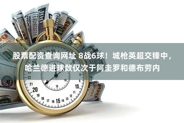 股票配资查询网址 8战6球！城枪英超交锋中，哈兰德进球数仅次于阿圭罗和德布劳内