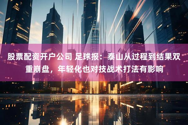 股票配资开户公司 足球报：泰山从过程到结果双重崩盘，年轻化也对技战术打法有影响