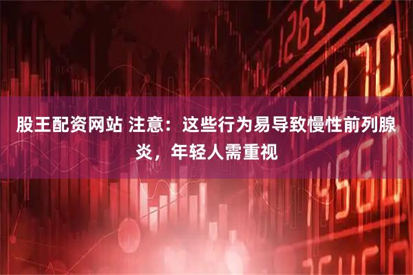 股王配资网站 注意：这些行为易导致慢性前列腺炎，年轻人需重视