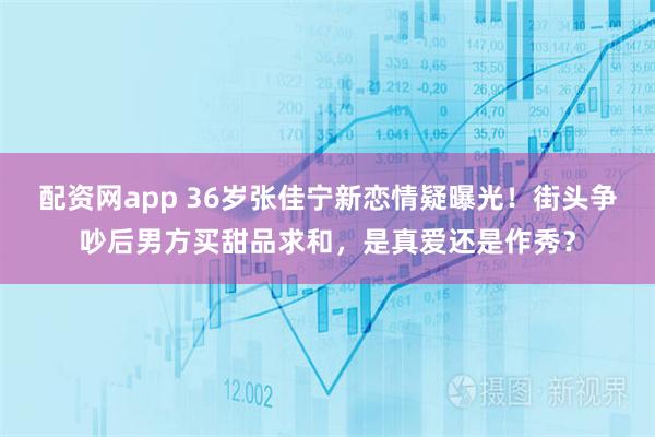 配资网app 36岁张佳宁新恋情疑曝光！街头争吵后男方买甜品求和，是真爱还是作秀？