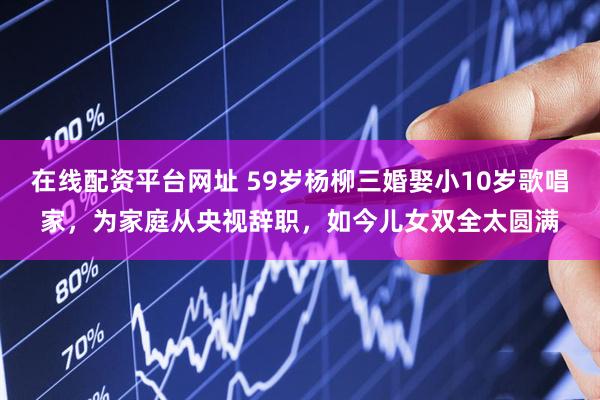 在线配资平台网址 59岁杨柳三婚娶小10岁歌唱家，为家庭从央视辞职，如今儿女双全太圆满