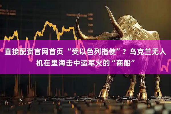 直接配资官网首页 “受以色列指使”？乌克兰无人机在里海击中运军火的“商船”