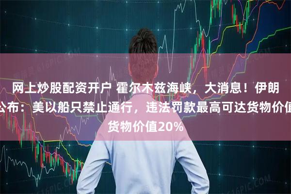 网上炒股配资开户 霍尔木兹海峡，大消息！伊朗草案公布：美以船只禁止通行，违法罚款最高可达货物价值20%
