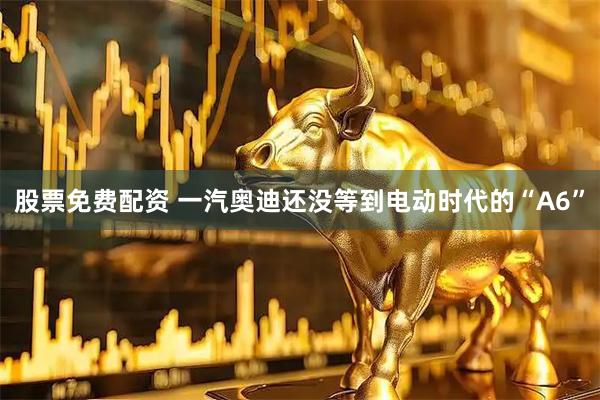 股票免费配资 一汽奥迪还没等到电动时代的“A6”