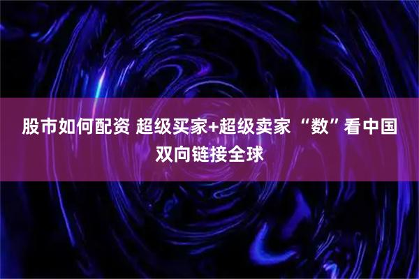 股市如何配资 超级买家+超级卖家 “数”看中国双向链接全球