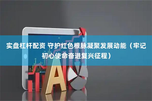 实盘杠杆配资 守护红色根脉凝聚发展动能（牢记初心使命奋进复兴征程）