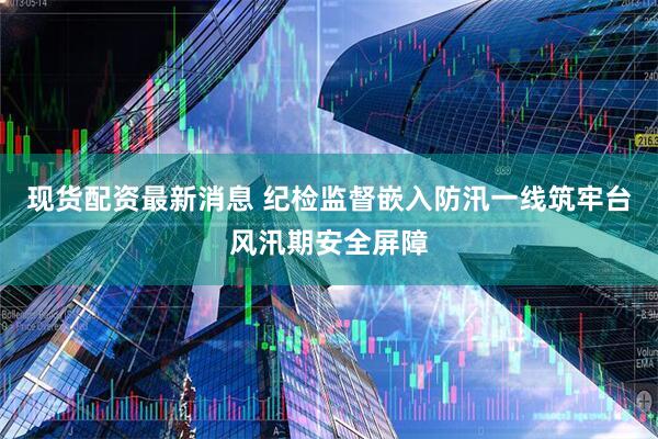 现货配资最新消息 纪检监督嵌入防汛一线筑牢台风汛期安全屏障
