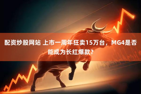 配资炒股网站 上市一周年狂卖15万台，MG4是否能成为长红爆款？