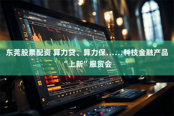 东莞股票配资 算力贷、算力保……科技金融产品“上新”服贸会