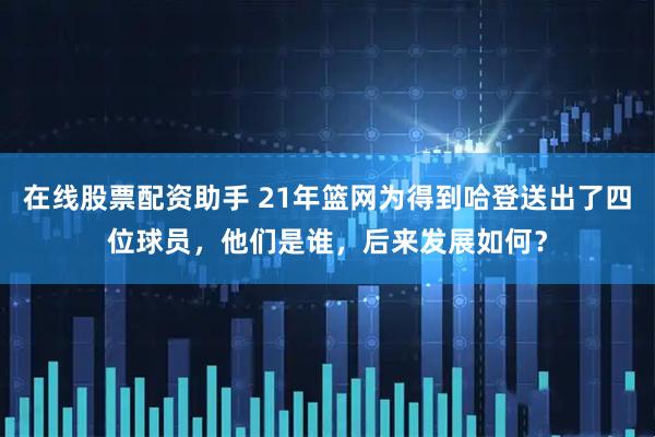 在线股票配资助手 21年篮网为得到哈登送出了四位球员，他们是谁，后来发展如何？
